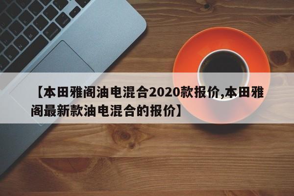 【本田雅阁油电混合2020款报价,本田雅阁最新款油电混合的报价】