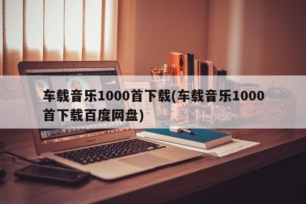 车载音乐1000首下载(车载音乐1000首下载百度网盘)