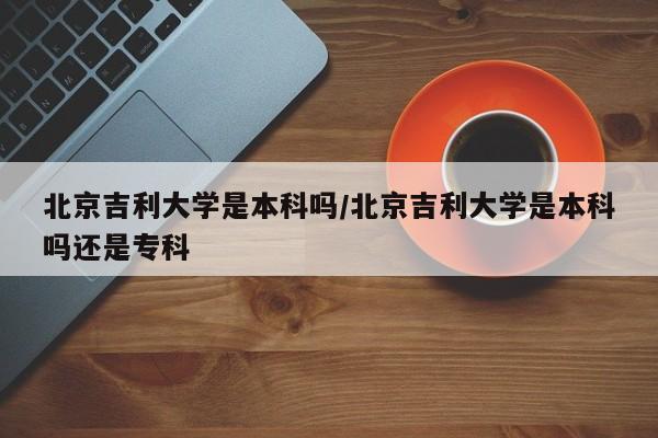 北京吉利大学是本科吗/北京吉利大学是本科吗还是专科