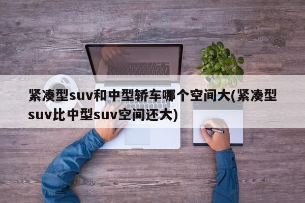 紧凑型suv和中型轿车哪个空间大(紧凑型suv比中型suv空间还大)