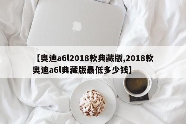【奥迪a6l2018款典藏版,2018款奥迪a6l典藏版最低多少钱】