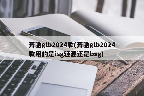 奔驰glb2024款(奔驰glb2024款用的是isg轻混还是bsg)