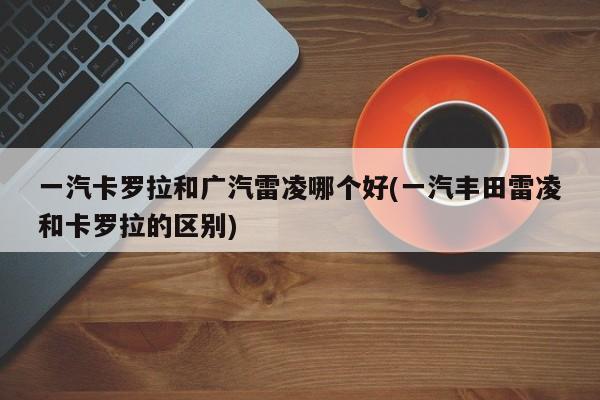 一汽卡罗拉和广汽雷凌哪个好(一汽丰田雷凌和卡罗拉的区别)