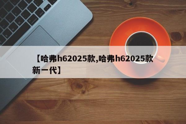 【哈弗h62025款,哈弗h62025款新一代】