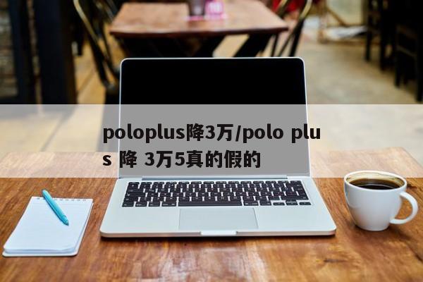 poloplus降3万/polo plus 降 3万5真的假的