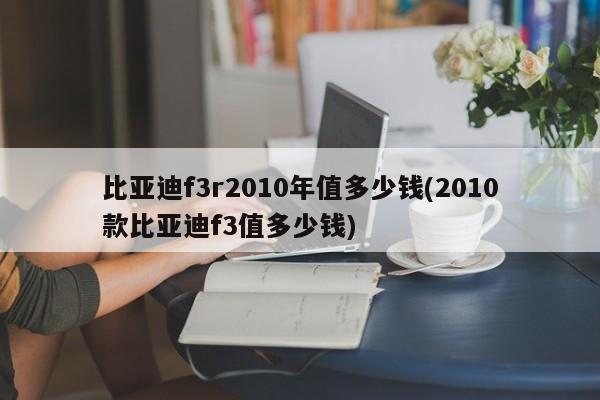 比亚迪f3r2010年值多少钱(2010款比亚迪f3值多少钱)