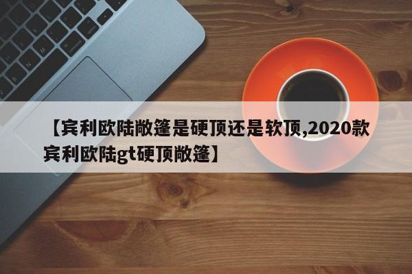 【宾利欧陆敞篷是硬顶还是软顶,2020款宾利欧陆gt硬顶敞篷】
