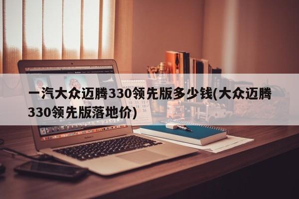 一汽大众迈腾330领先版多少钱(大众迈腾330领先版落地价)