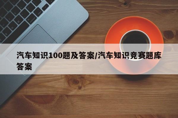 汽车知识100题及答案/汽车知识竞赛题库答案