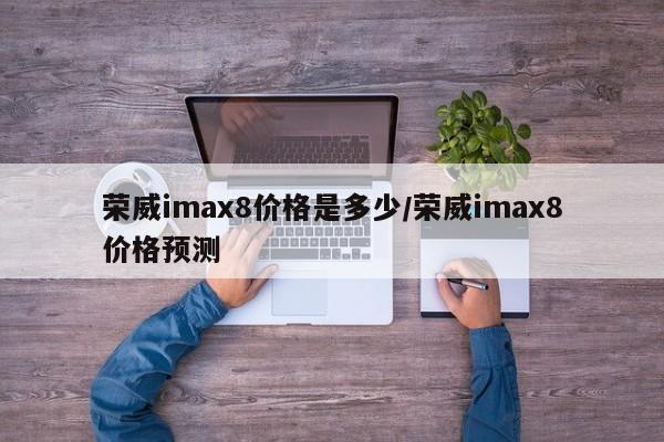 荣威imax8价格是多少/荣威imax8价格预测