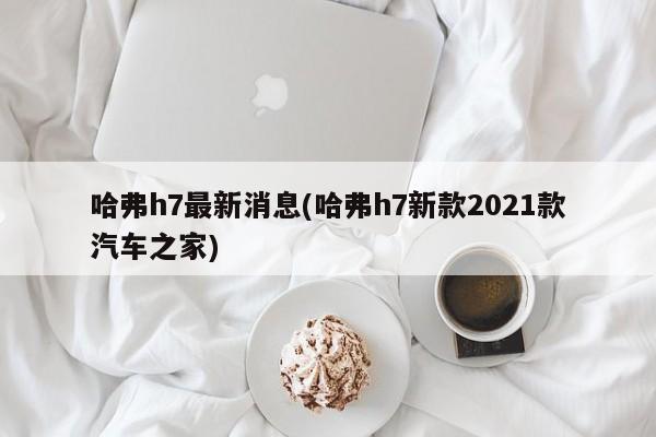 哈弗h7最新消息(哈弗h7新款2021款汽车之家)