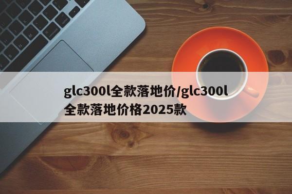 glc300l全款落地价/glc300l全款落地价格2025款