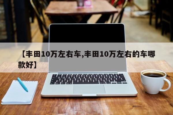 【丰田10万左右车,丰田10万左右的车哪款好】