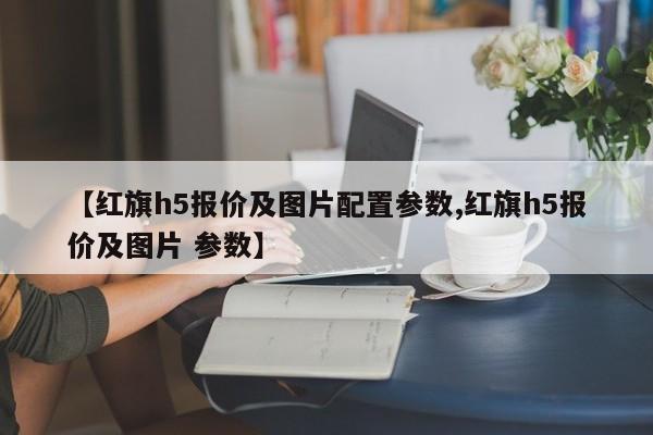 【红旗h5报价及图片配置参数,红旗h5报价及图片 参数】