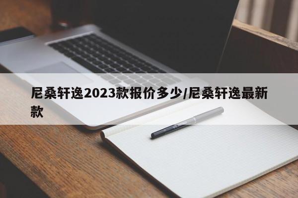 尼桑轩逸2023款报价多少/尼桑轩逸最新款