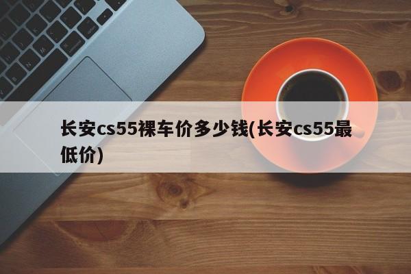 长安cs55裸车价多少钱(长安cs55最低价)
