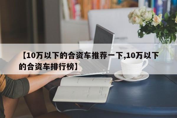【10万以下的合资车推荐一下,10万以下的合资车排行榜】