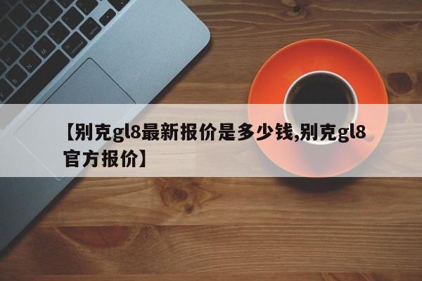 【别克gl8最新报价是多少钱,别克gl8 官方报价】