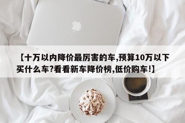 【十万以内降价最厉害的车,预算10万以下买什么车?看看新车降价榜,低价购车!】