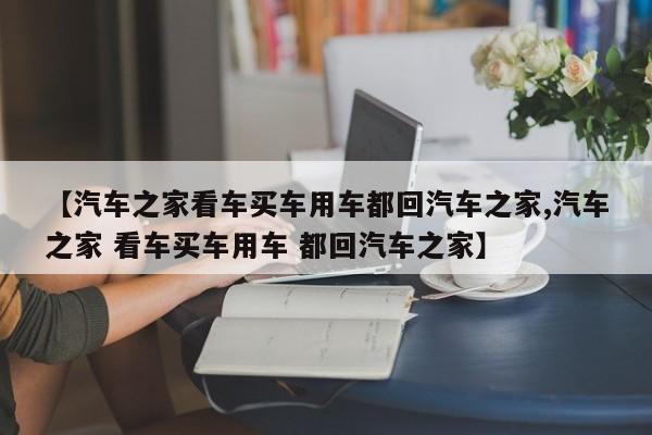 【汽车之家看车买车用车都回汽车之家,汽车之家 看车买车用车 都回汽车之家】