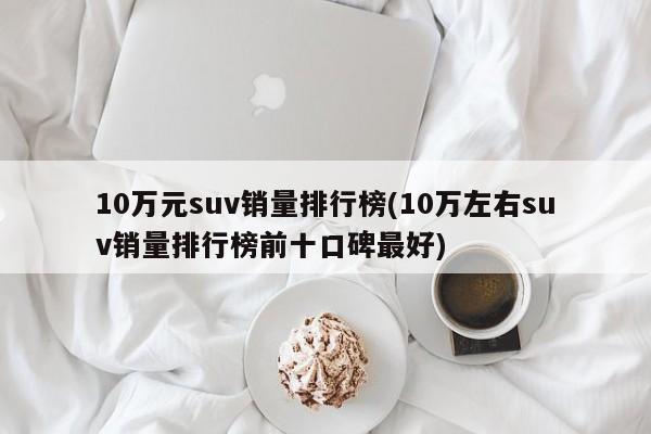 10万元suv销量排行榜(10万左右suv销量排行榜前十口碑最好)
