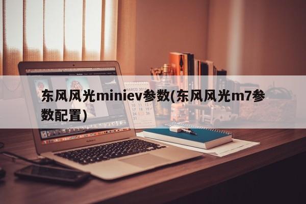 东风风光miniev参数(东风风光m7参数配置)