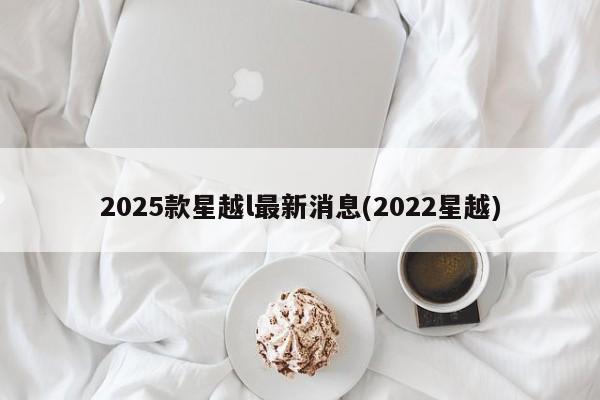 2025款星越l最新消息(2022星越)