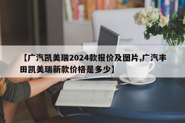 【广汽凯美瑞2024款报价及图片,广汽丰田凯美瑞新款价格是多少】