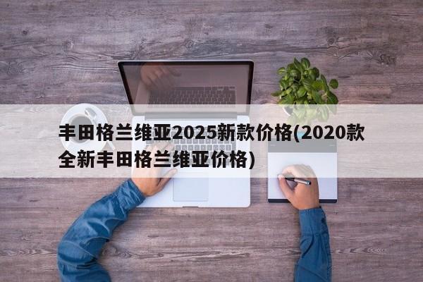 丰田格兰维亚2025新款价格(2020款全新丰田格兰维亚价格)