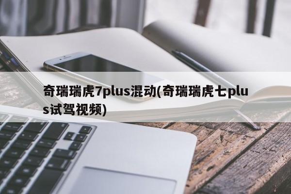 奇瑞瑞虎7plus混动(奇瑞瑞虎七plus试驾视频)