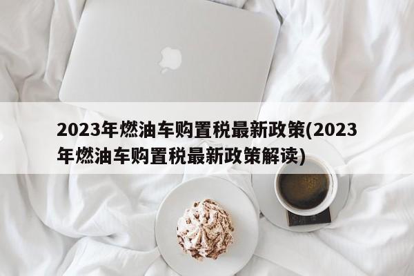 2023年燃油车购置税最新政策(2023年燃油车购置税最新政策解读)