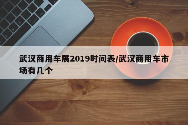 武汉商用车展2019时间表/武汉商用车市场有几个