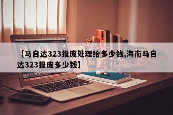 【马自达323报废处理给多少钱,海南马自达323报废多少钱】