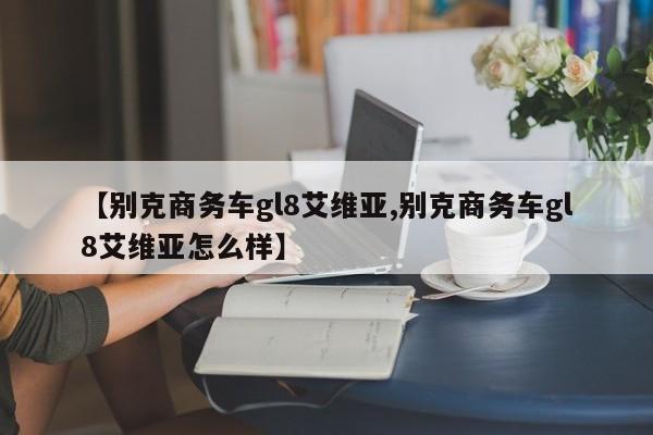 【别克商务车gl8艾维亚,别克商务车gl8艾维亚怎么样】